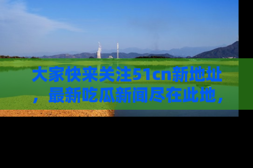 大家快来关注51cn新地址，最新吃瓜新闻尽在此地，绝对不容错过哦！