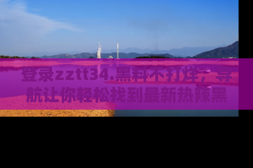 登录zztt34.黑料不打烊，导航让你轻松找到最新热辣黑料，吃瓜更方便！