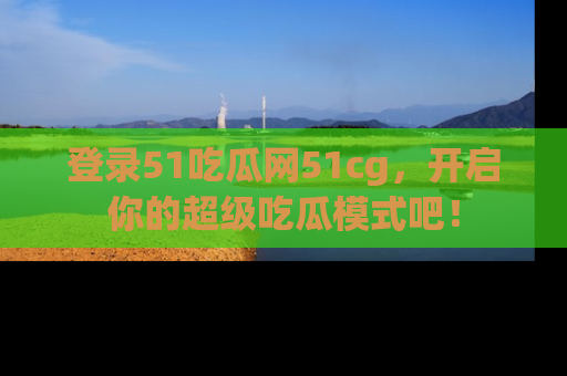 登录51吃瓜网51cg，开启你的超级吃瓜模式吧！