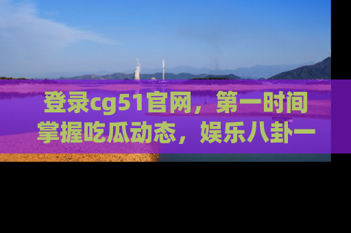 登录cg51官网，第一时间掌握吃瓜动态，娱乐八卦一网打尽！