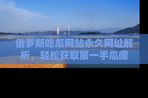 俄罗斯吃瓜网站永久网址解析，轻松获取第一手瓜闻