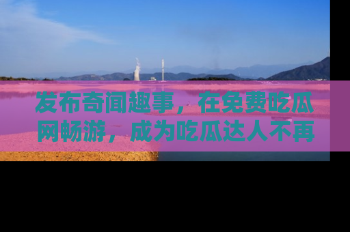 发布奇闻趣事，在免费吃瓜网畅游，成为吃瓜达人不再是梦！