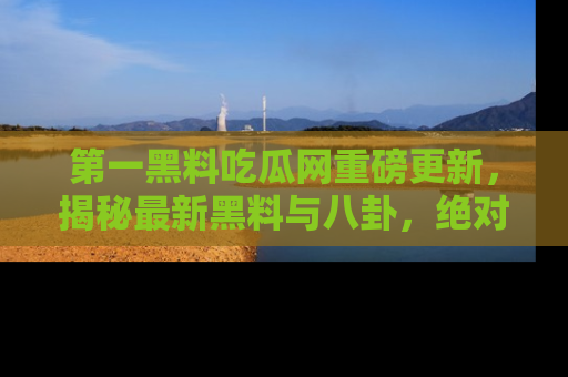 第一黑料吃瓜网重磅更新，揭秘最新黑料与八卦，绝对不容错过