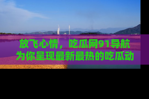 放飞心情，吃瓜网91导航为你呈现最新最热的吃瓜动态！