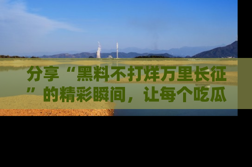 分享“黑料不打烊万里长征”的精彩瞬间，让每个吃瓜人都乐在其中！