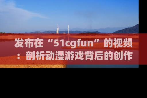 发布在“51cgfun”的视频：剖析动漫游戏背后的创作故事与文化意蕴！