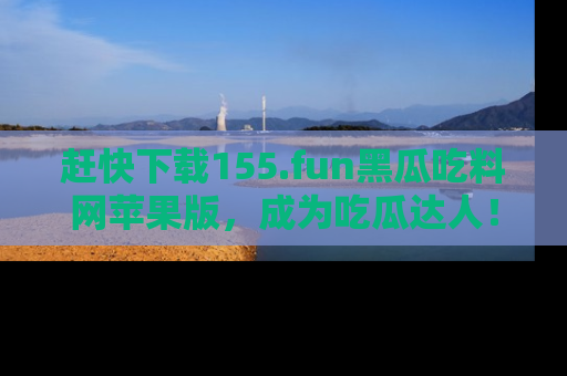 赶快下载155.fun黑瓜吃料网苹果版，成为吃瓜达人！