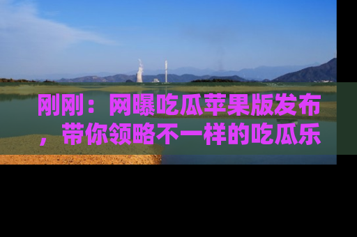 刚刚：网曝吃瓜苹果版发布，带你领略不一样的吃瓜乐趣！