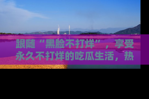 跟随“黑脸不打烊”，享受永久不打烊的吃瓜生活，热辣八卦不断