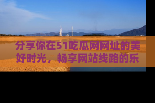 分享你在51吃瓜网网址的美好时光，畅享网站线路的乐趣！
