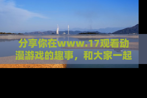 分享你在www.17观看动漫游戏的趣事，和大家一起探讨二次元魅力！
