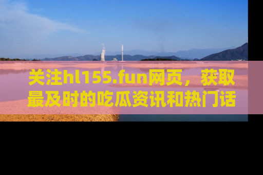 关注hl155.fun网页，获取最及时的吃瓜资讯和热门话题！