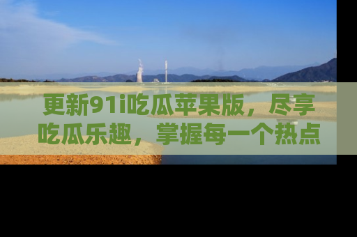 更新91i吃瓜苹果版，尽享吃瓜乐趣，掌握每一个热点话题