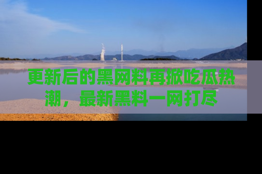 更新后的黑网料再掀吃瓜热潮，最新黑料一网打尽
