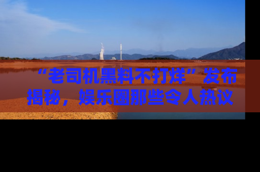 “老司机黑料不打烊”发布揭秘,娱乐圈那些令人热议的黑暗秘密!