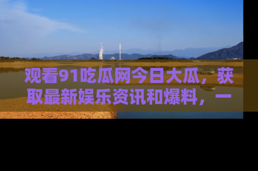 观看91吃瓜网今日大瓜，获取最新娱乐资讯和爆料，一起来围观！