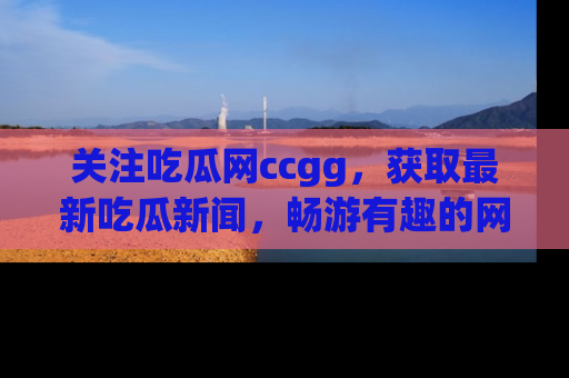 关注吃瓜网ccgg，获取最新吃瓜新闻，畅游有趣的网站世界