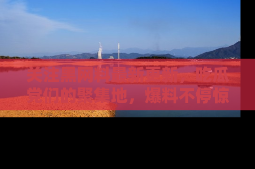 关注黑网料最新更新，吃瓜党们的聚集地，爆料不停惊喜连连！
