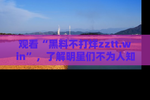 观看“黑料不打烊zztt.win”，了解明星们不为人知的黑料内幕