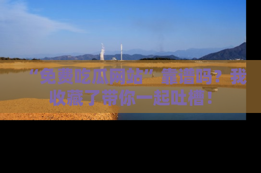 “免费吃瓜网站”靠谱吗?我收藏了带你一起吐槽!