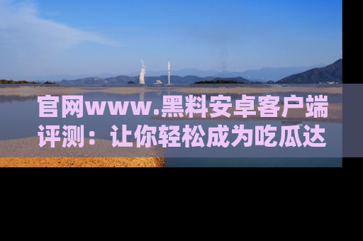 官网www.黑料安卓客户端评测：让你轻松成为吃瓜达人！