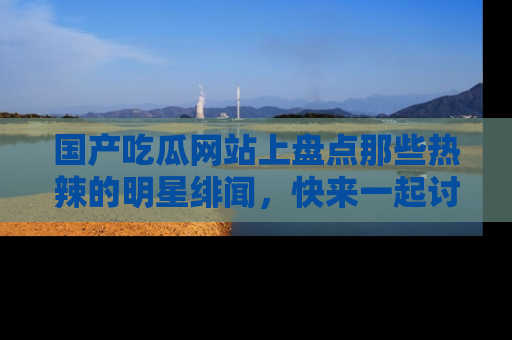 国产吃瓜网站上盘点那些热辣的明星绯闻，快来一起讨论吧！