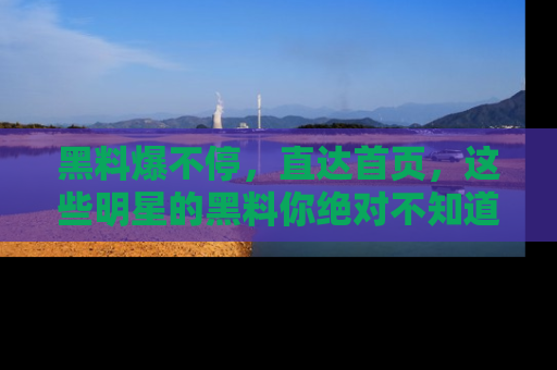 黑料爆不停，直达首页，这些明星的黑料你绝对不知道！