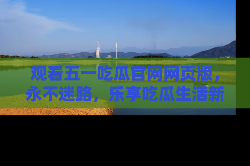 观看五一吃瓜官网网页版，永不迷路，乐享吃瓜生活新方式
