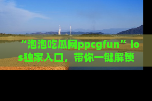 “泡泡吃瓜网ppcgfun”ios独家入口,带你一键解锁最新娱乐资讯,快来吃瓜!