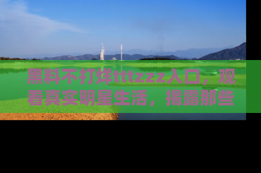 黑料不打烊tttzzz入口，观看真实明星生活，揭露那些不为人知的真相