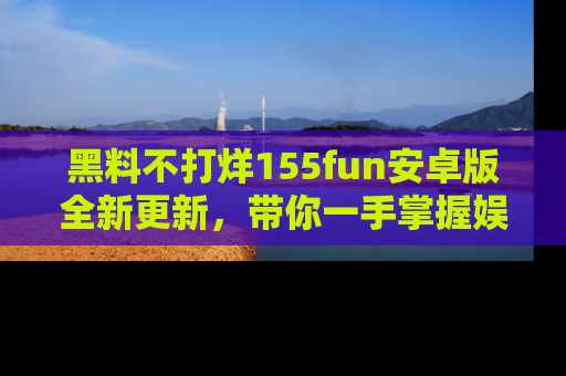黑料不打烊155fun安卓版全新更新，带你一手掌握娱乐圈的秘密与八卦！