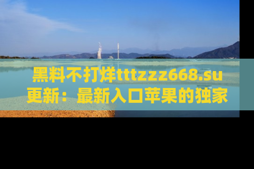 黑料不打烊tttzzz668.su更新：最新入口苹果的独家黑料，你不能错过的真相！