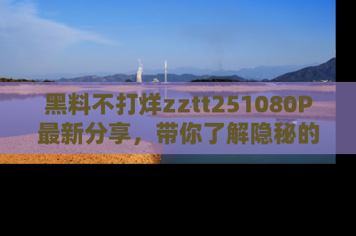 黑料不打烊zztt251080P最新分享，带你了解隐秘的明星生活和趣事