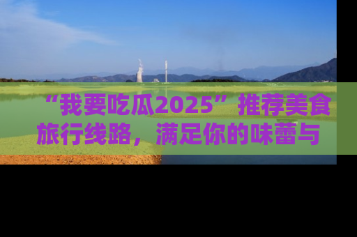 “我要吃瓜2025”推荐美食旅行线路,满足你的味蕾与好奇心