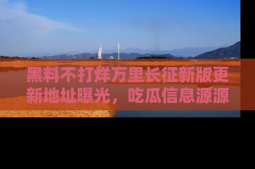 黑料不打烊万里长征新版更新地址曝光，吃瓜信息源源不断