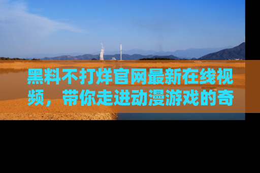 黑料不打烊官网最新在线视频，带你走进动漫游戏的奇幻与现实交汇处