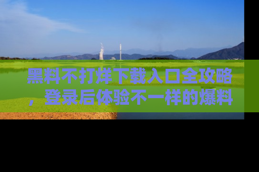 黑料不打烊下载入口全攻略，登录后体验不一样的爆料乐趣！