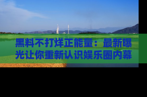 黑料不打烊正能量：最新曝光让你重新认识娱乐圈内幕！