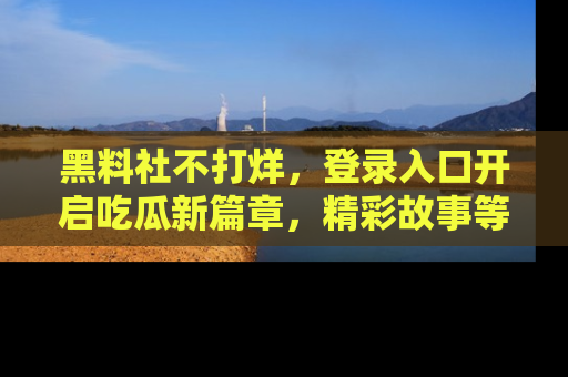 黑料社不打烊，登录入口开启吃瓜新篇章，精彩故事等你来发现！