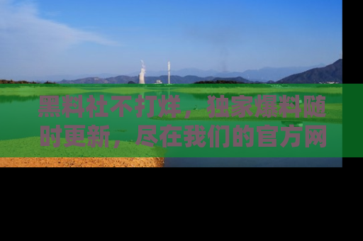 黑料社不打烊，独家爆料随时更新，尽在我们的官方网站网址！