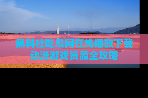 黑料社吃瓜网在线播放下载动漫游戏资源全攻略