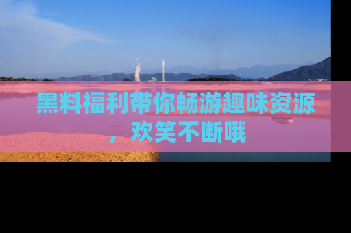 黑料福利带你畅游趣味资源，欢笑不断哦
