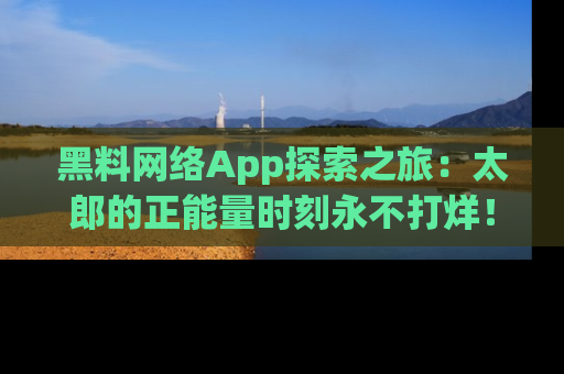 黑料网络App探索之旅：太郎的正能量时刻永不打烊！