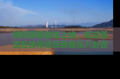 黑料网曝酷炫上线，吃瓜首页在线带你玩转娱乐八卦世界