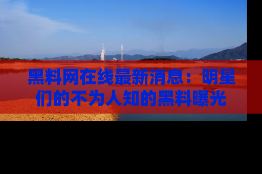 黑料网在线最新消息：明星们的不为人知的黑料曝光