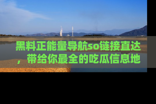黑料正能量导航so链接直达，带给你最全的吃瓜信息地址，快来一起分享吧！