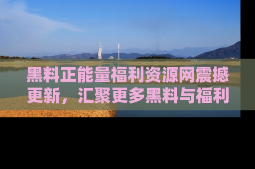 黑料正能量福利资源网震撼更新，汇聚更多黑料与福利！