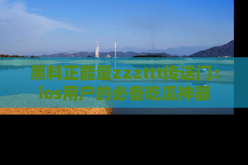 黑料正能量zzzttt传送门：ios用户的必备吃瓜神器