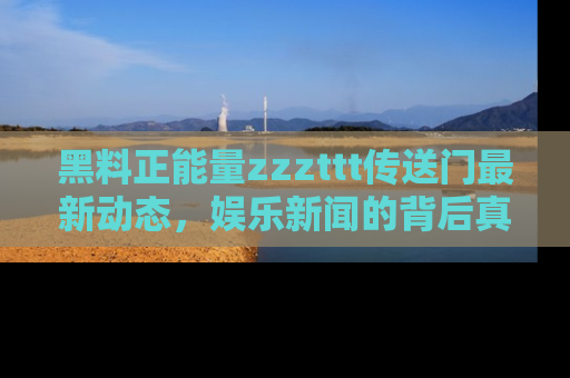 黑料正能量zzzttt传送门最新动态，娱乐新闻的背后真相尽在此处！