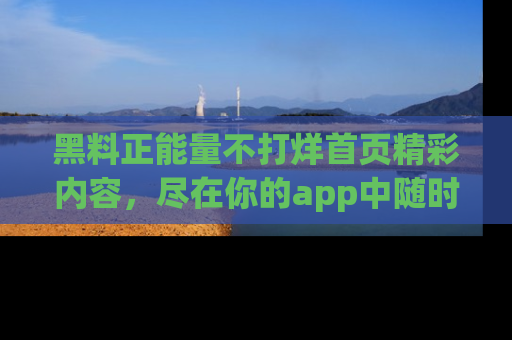 黑料正能量不打烊首页精彩内容，尽在你的app中随时观看